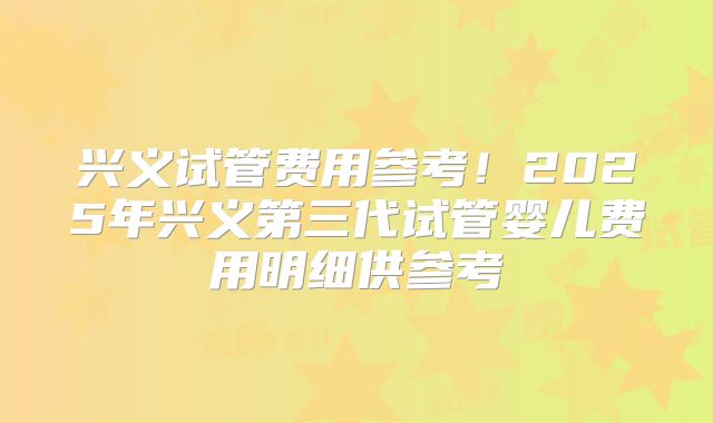 兴义试管费用参考!2025年兴义第三代试管婴儿费用明细供参考
