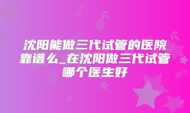 沈阳能做三代试管的医院靠谱么_在沈阳做三代试管哪个医生好