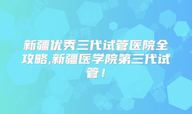 新疆优秀三代试管医院全攻略,新疆医学院第三代试管!