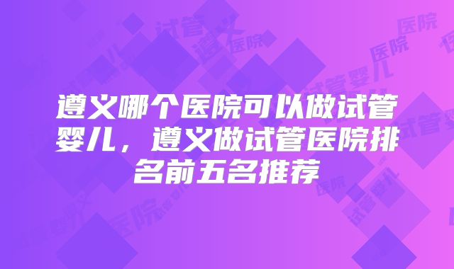 遵义哪个医院可以做试管婴儿，遵义做试管医院排名前五名推荐