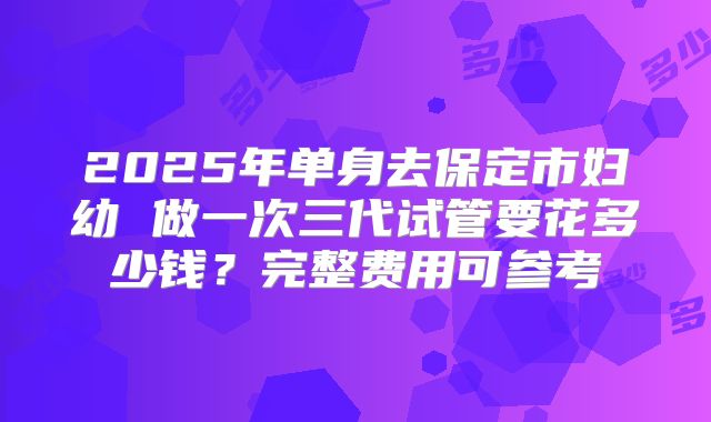 2025年单身去保定市妇幼 做一次三代试管要花多少钱?完整费用可参考