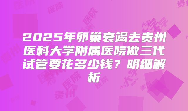 2025年卵巢衰竭去贵州医科大学附属医院做三代试管要花多少钱？明细解析