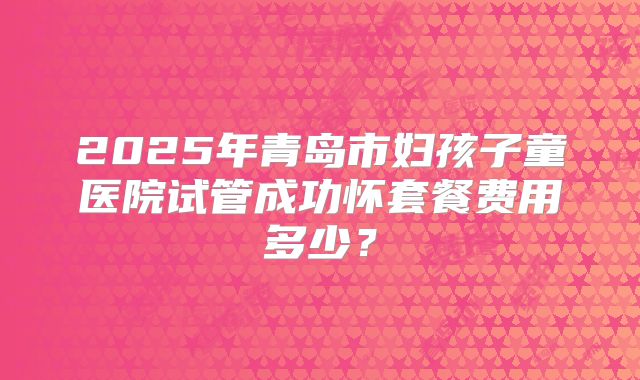 2025年青岛市妇孩子童医院试管成功怀套餐费用多少？