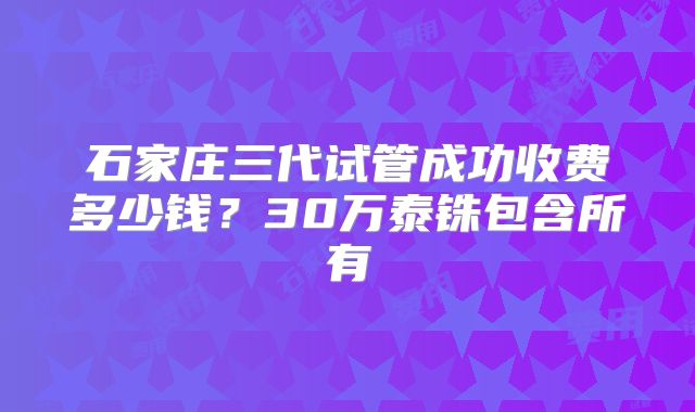 石家庄三代试管成功收费多少钱？30万泰铢包含所有