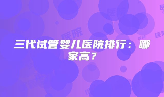 三代试管婴儿医院排行：哪家高？