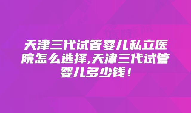 天津三代试管婴儿私立医院怎么选择,天津三代试管婴儿多少钱！