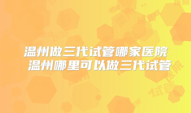 温州做三代试管哪家医院 温州哪里可以做三代试管