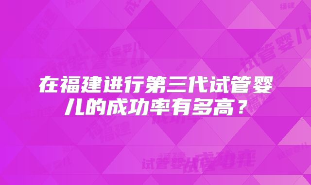 在福建进行第三代试管婴儿的成功率有多高？