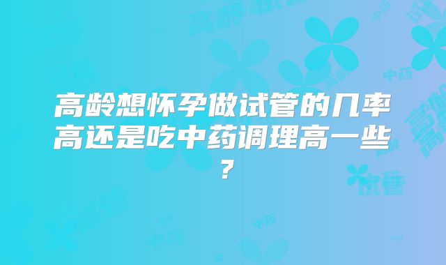 高龄想怀孕做试管的几率高还是吃中药调理高一些?