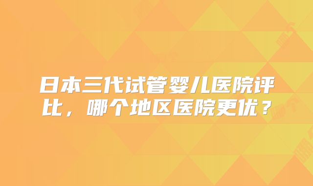 日本三代试管婴儿医院评比，哪个地区医院更优？
