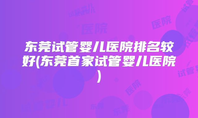 东莞试管婴儿医院排名较好(东莞首家试管婴儿医院)