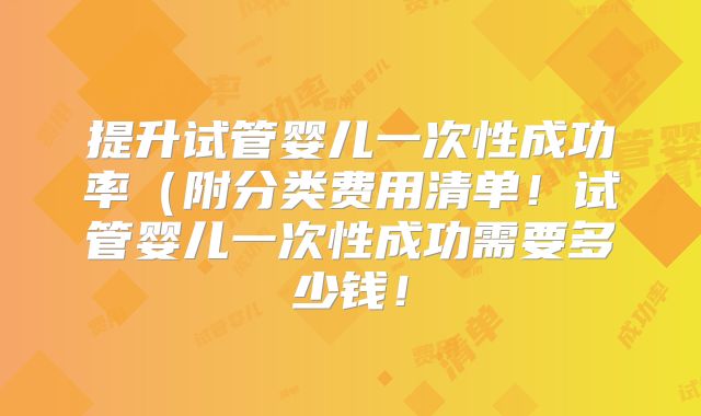 提升试管婴儿一次性成功率(附分类费用清单!试管婴儿一次性成功需要多少钱!