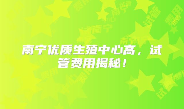 南宁优质生殖中心高，试管费用揭秘！