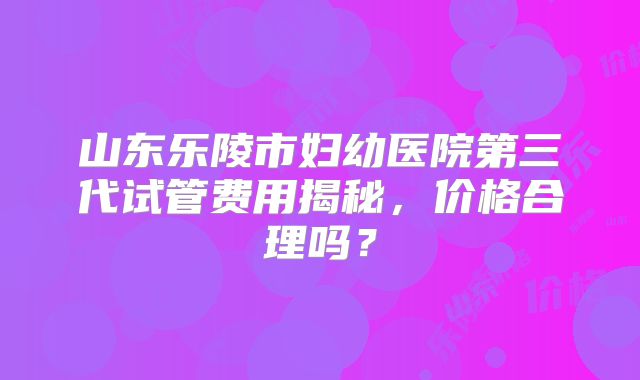 山东乐陵市妇幼医院第三代试管费用揭秘，价格合理吗？