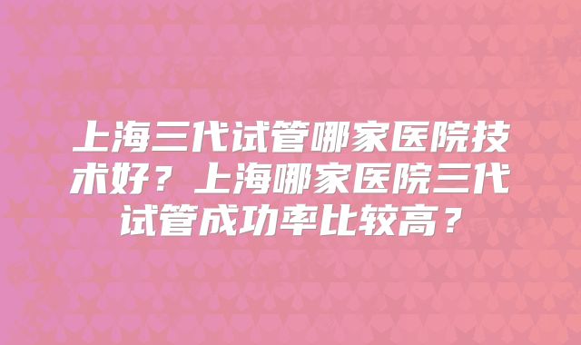上海三代试管哪家医院技术好？上海哪家医院三代试管成功率比较高？