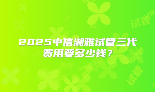 2025中信湘雅试管三代费用要多少钱？
