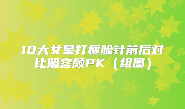 10大女星打瘦脸针前后对比照容颜PK(组图)