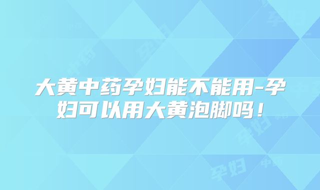 大黄中药孕妇能不能用-孕妇可以用大黄泡脚吗!