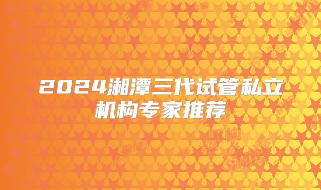 2024湘潭三代试管私立机构专家推荐