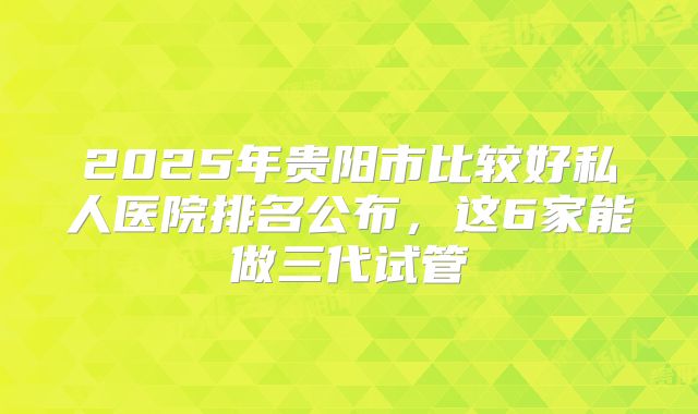 2025年贵阳市比较好私人医院排名公布,这6家能做三代试管