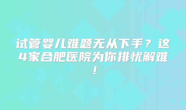 试管婴儿难题无从下手？这4家合肥医院为你排忧解难！
