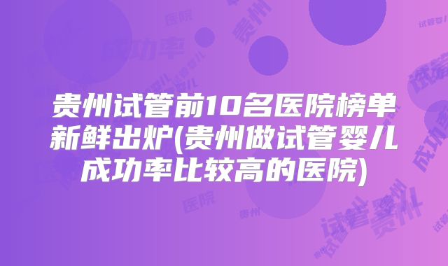 贵州试管前10名医院榜单新鲜出炉(贵州做试管婴儿成功率比较高的医院)