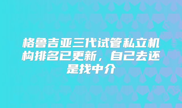 格鲁吉亚三代试管私立机构排名已更新，自己去还是找中介