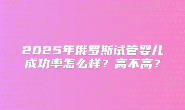 2025年俄罗斯试管婴儿成功率怎么样?高不高?