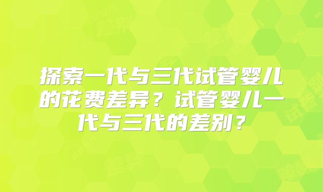 探索一代与三代试管婴儿的花费差异？试管婴儿一代与三代的差别？