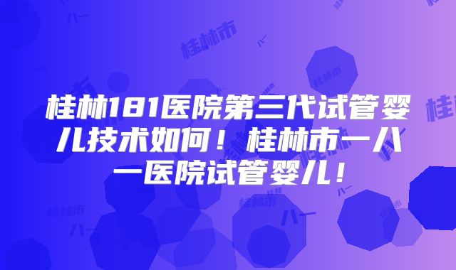 桂林181医院第三代试管婴儿技术如何！桂林市一八一医院试管婴儿！