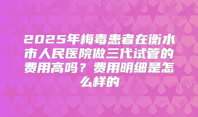 2025年梅毒患者在衡水市人民医院做三代试管的费用高吗？费用明细是怎么样的