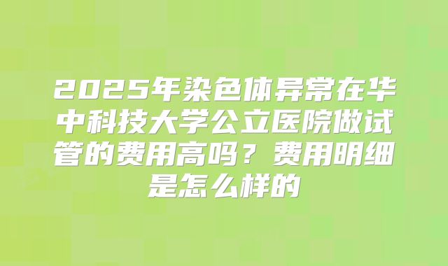 2025年染色体异常在华中科技大学公立医院做试管的费用高吗？费用明细是怎么样的