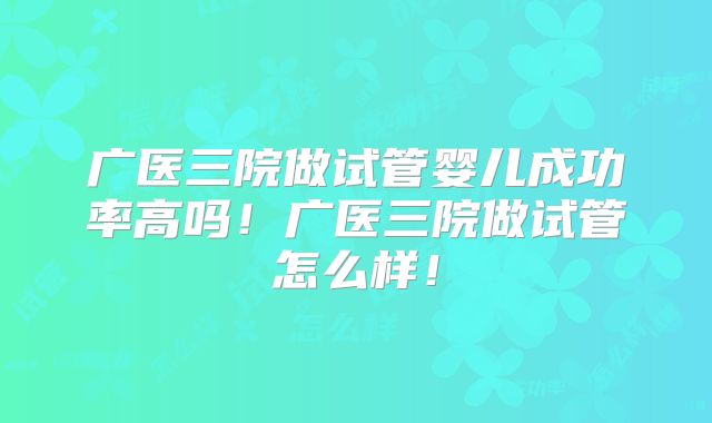 广医三院做试管婴儿成功率高吗！广医三院做试管怎么样！