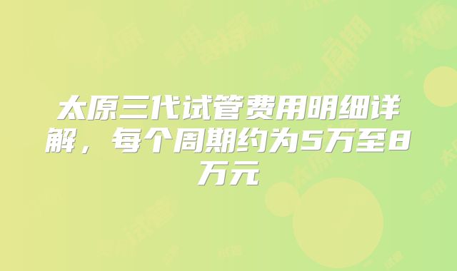 太原三代试管费用明细详解，每个周期约为5万至8万元