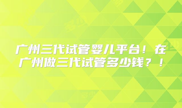 广州三代试管婴儿平台!在广州做三代试管多少钱?!