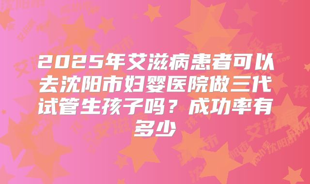 2025年艾滋病患者可以去沈阳市妇婴医院做三代试管生孩子吗?成功率有多少