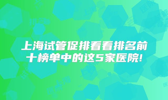 上海试管促排看看排名前十榜单中的这5家医院!