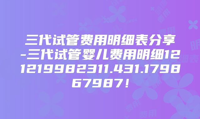 三代试管费用明细表分享-三代试管婴儿费用明细121219982311.431.179867987！