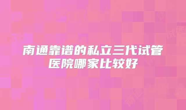 南通靠谱的私立三代试管医院哪家比较好