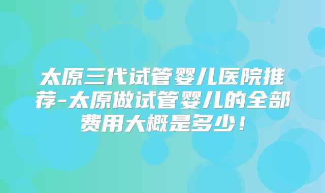 太原三代试管婴儿医院推荐-太原做试管婴儿的全部费用大概是多少！
