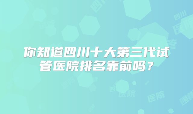 你知道四川十大第三代试管医院排名靠前吗?
