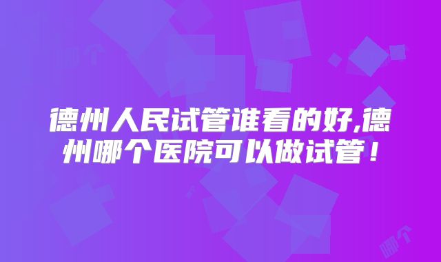 德州人民试管谁看的好,德州哪个医院可以做试管！