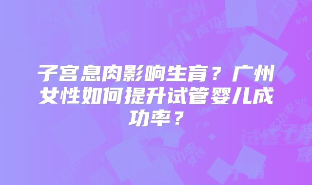 子宫息肉影响生育？广州女性如何提升试管婴儿成功率？