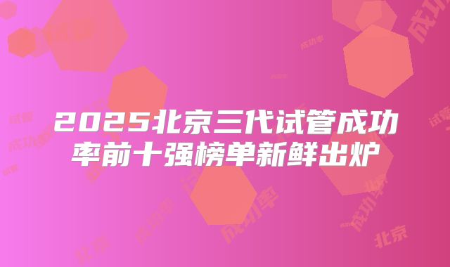 2025北京三代试管成功率前十强榜单新鲜出炉