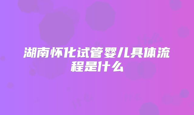 湖南怀化试管婴儿具体流程是什么