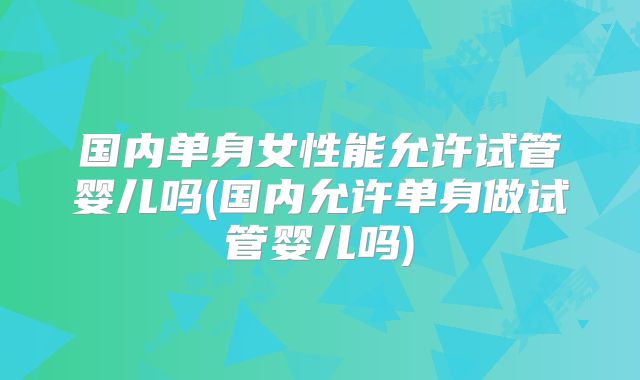 国内单身女性能允许试管婴儿吗(国内允许单身做试管婴儿吗)