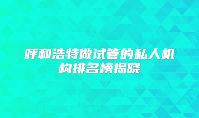 呼和浩特做试管的私人机构排名榜揭晓