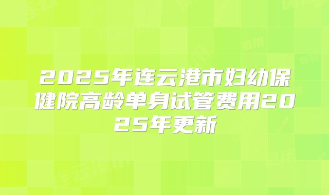 2025年连云港市妇幼保健院高龄单身试管费用2025年更新