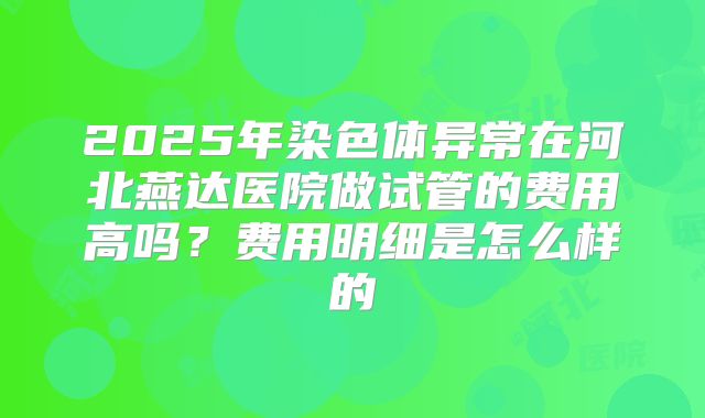 2025年染色体异常在河北燕达医院做试管的费用高吗？费用明细是怎么样的