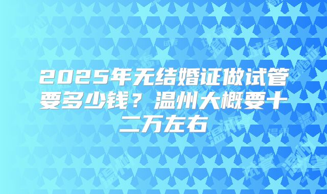 2025年无结婚证做试管要多少钱？温州大概要十二万左右